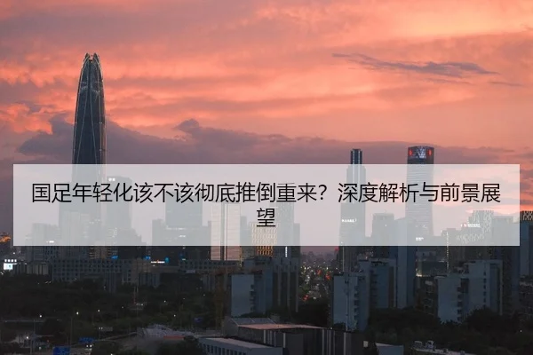 国足年轻化该不该彻底推倒重来？深度解析与前景展望