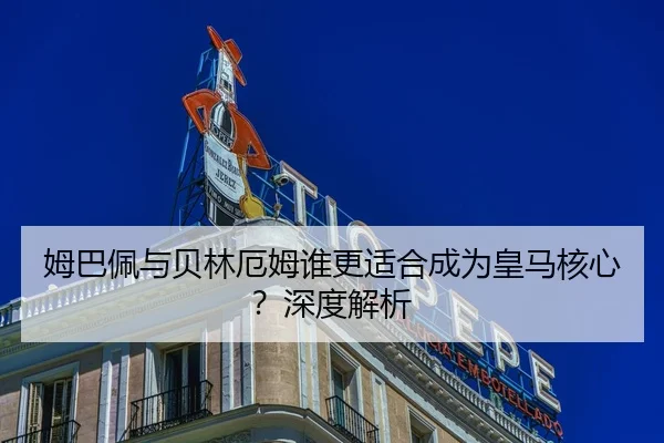 姆巴佩与贝林厄姆谁更适合成为皇马核心？深度解析
