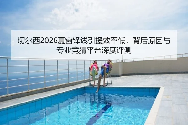 切尔西2026夏窗锋线引援效率低，背后原因与专业竞猜平台深度评测