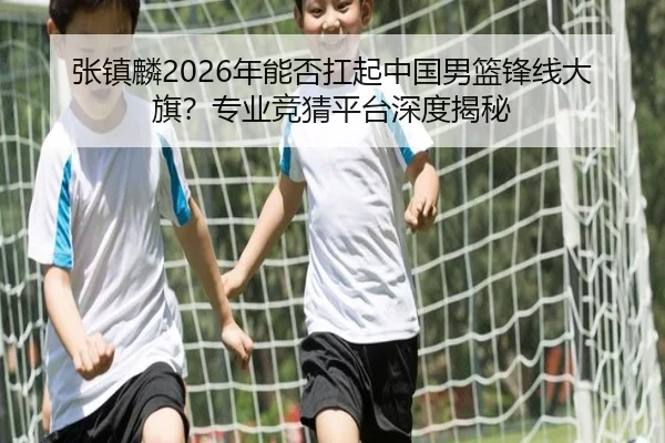 张镇麟2026年能否扛起中国男篮锋线大旗？专业竞猜平台深度揭秘